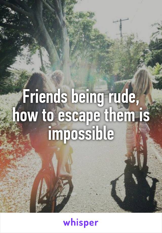 Friends being rude, how to escape them is impossible