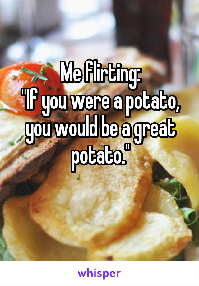 Me flirting:
"If you were a potato, you would be a great potato."

