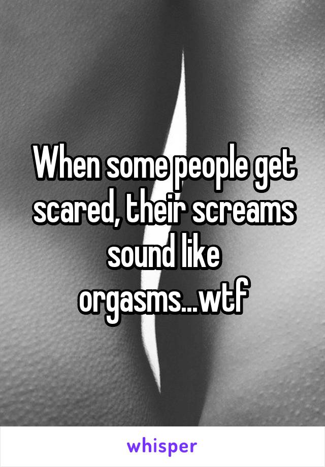 When some people get scared, their screams sound like orgasms...wtf