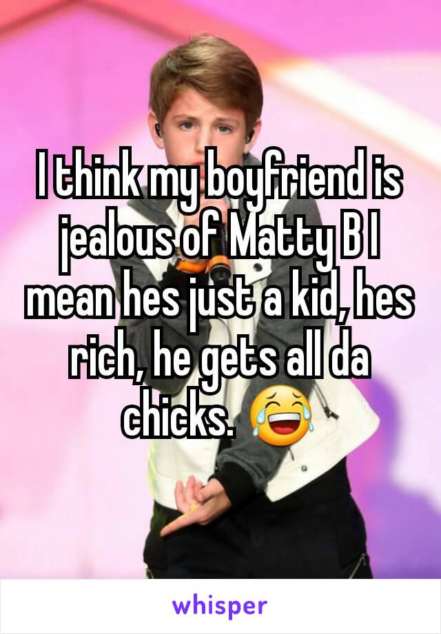 I think my boyfriend is jealous of Matty B I mean hes just a kid, hes rich, he gets all da chicks. 😂