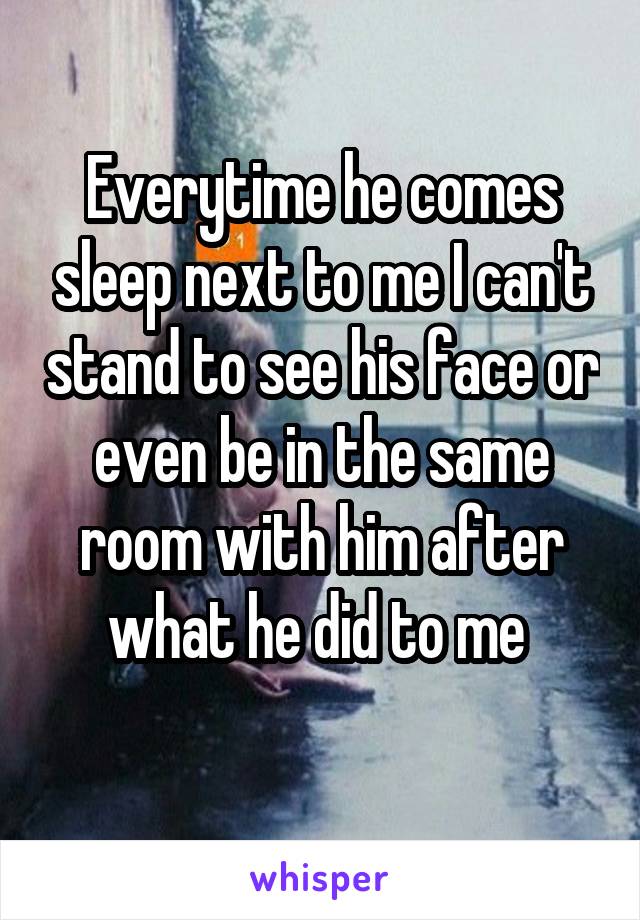 Everytime he comes sleep next to me I can't stand to see his face or even be in the same room with him after what he did to me 
