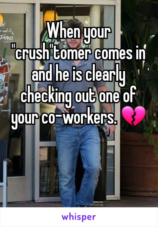 When your "crush"tomer comes in and he is clearly checking out one of your co-workers. 💔