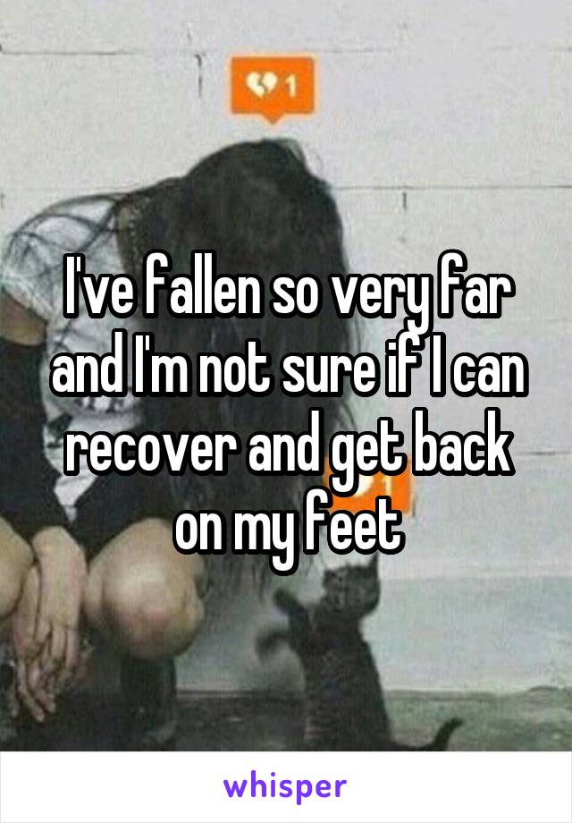 I've fallen so very far and I'm not sure if I can recover and get back on my feet