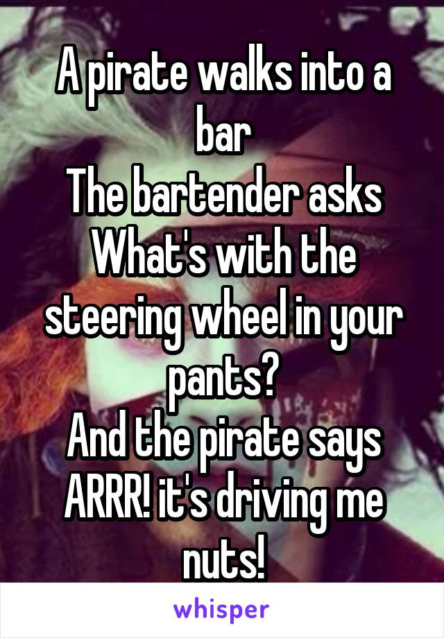 A pirate walks into a bar
The bartender asks
What's with the steering wheel in your pants?
And the pirate says
ARRR! it's driving me nuts!