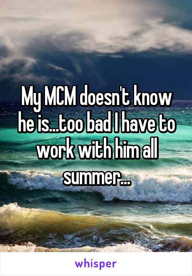 My MCM doesn't know he is...too bad I have to work with him all summer...