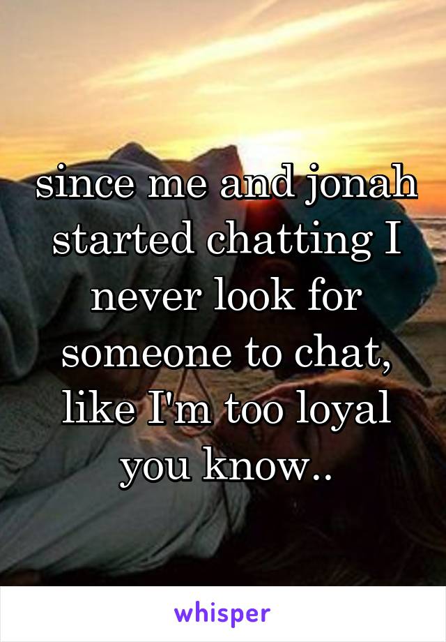 since me and jonah started chatting I never look for someone to chat, like I'm too loyal you know..