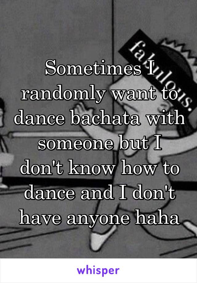 Sometimes I randomly want to dance bachata with someone but I don't know how to dance and I don't have anyone haha