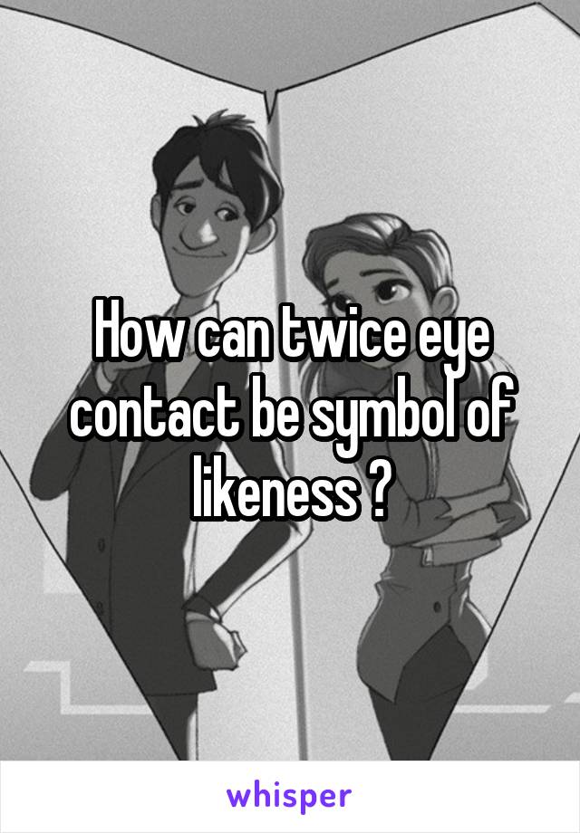 How can twice eye contact be symbol of likeness ?