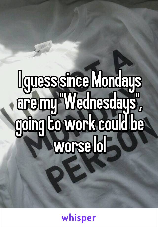 I guess since Mondays are my "Wednesdays", going to work could be worse lol