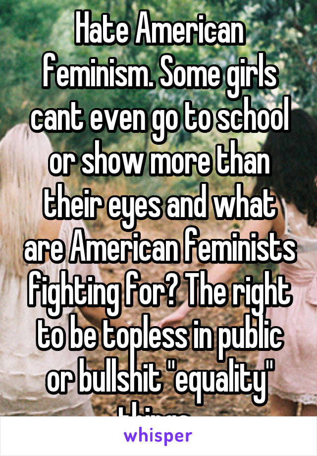 Hate American feminism. Some girls cant even go to school or show more than their eyes and what are American feminists fighting for? The right to be topless in public or bullshit "equality" things. 