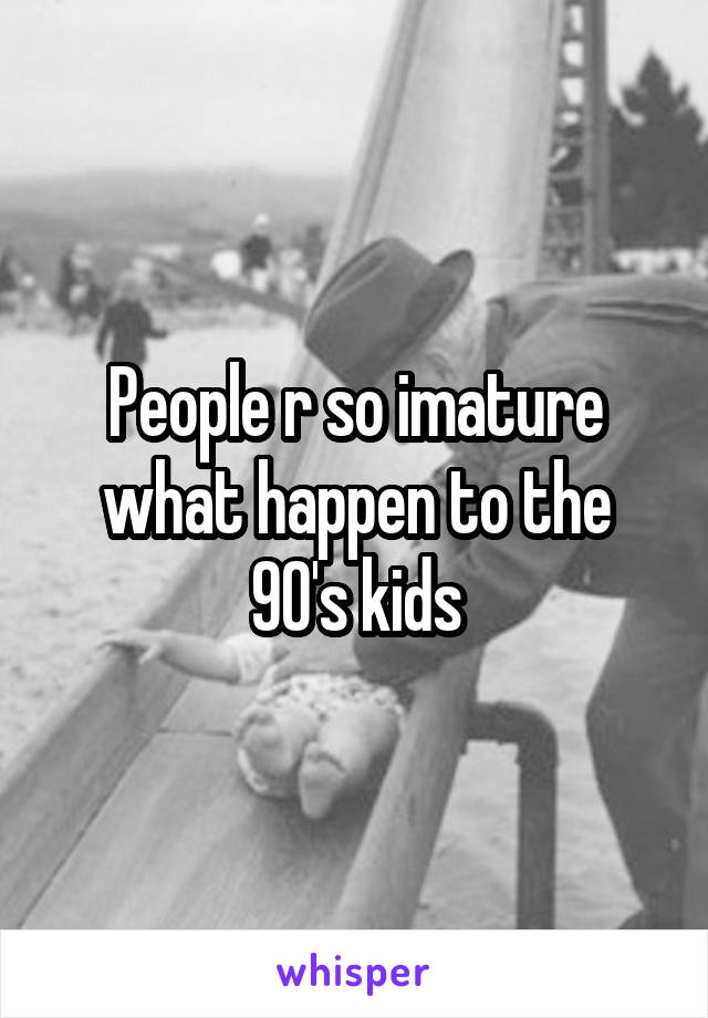 People r so imature what happen to the 90's kids