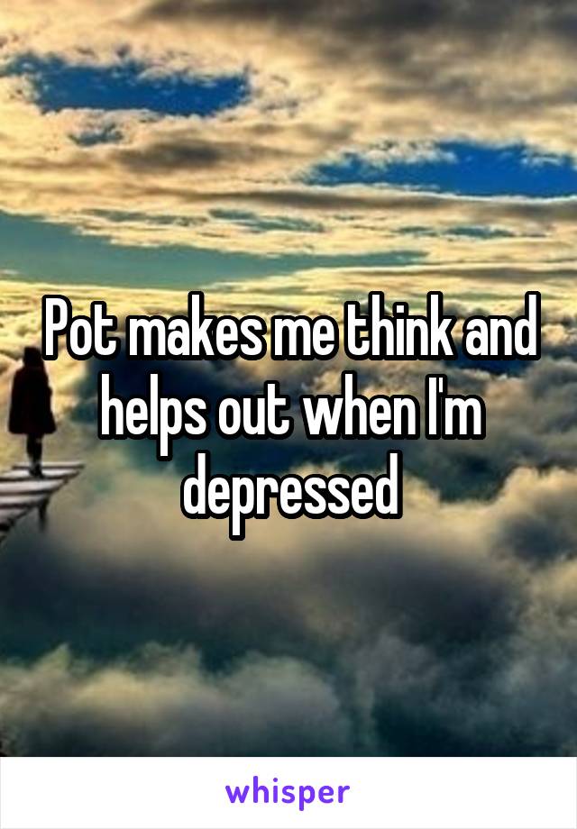 Pot makes me think and helps out when I'm depressed