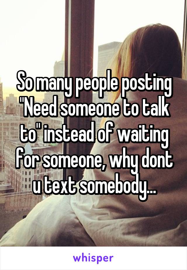 So many people posting
"Need someone to talk to" instead of waiting for someone, why dont u text somebody...