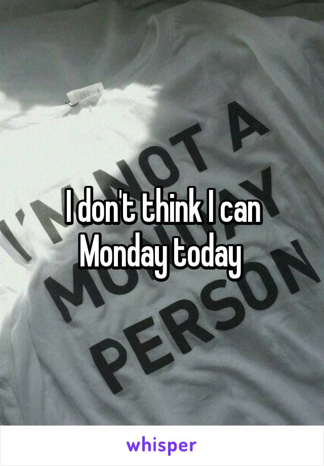 I don't think I can Monday today 