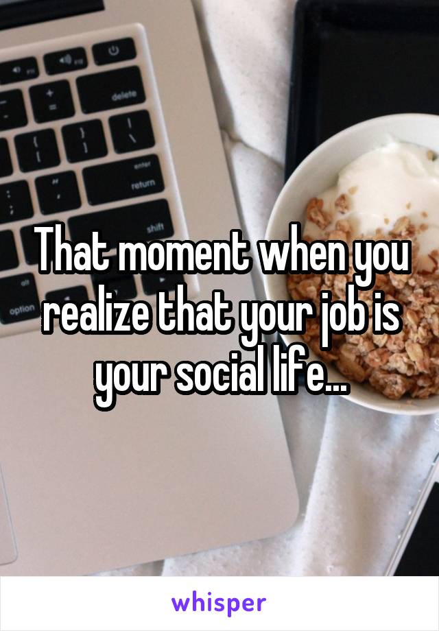 That moment when you realize that your job is your social life...