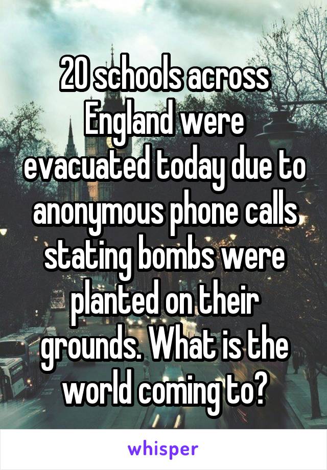 20 schools across England were evacuated today due to anonymous phone calls stating bombs were planted on their grounds. What is the world coming to?