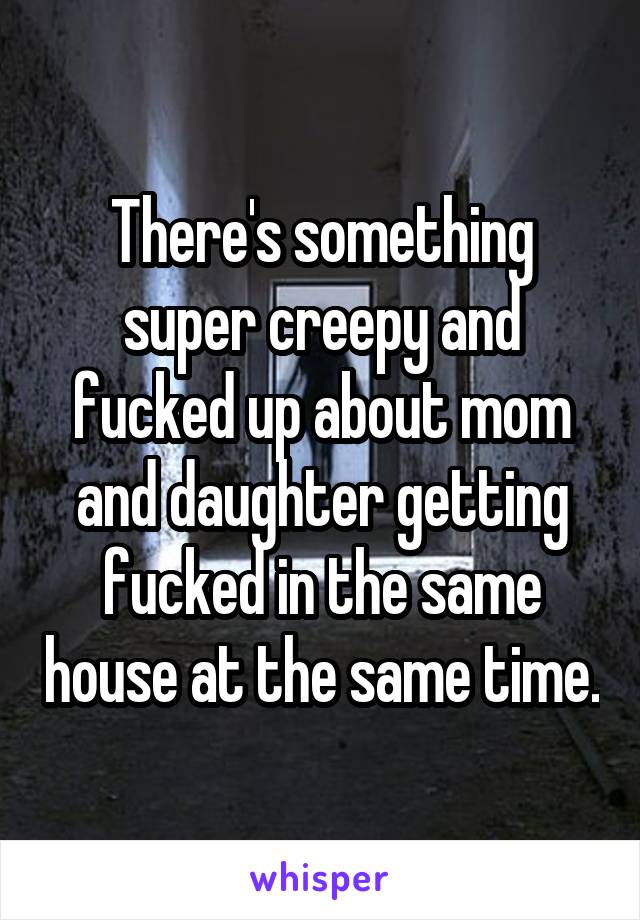 There's something super creepy and fucked up about mom and daughter getting fucked in the same house at the same time.