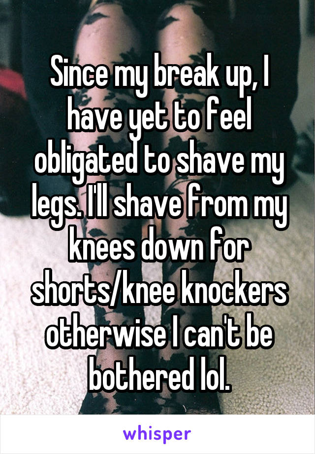 Since my break up, I have yet to feel obligated to shave my legs. I'll shave from my knees down for shorts/knee knockers otherwise I can't be bothered lol.