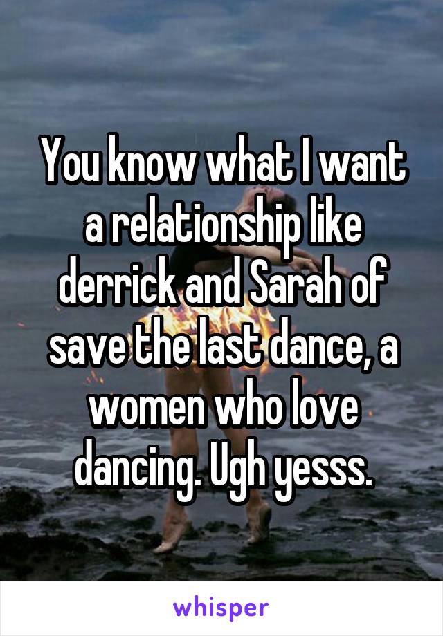 You know what I want a relationship like derrick and Sarah of save the last dance, a women who love dancing. Ugh yesss.