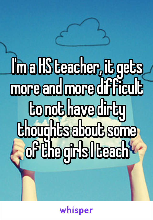 I'm a HS teacher, it gets more and more difficult to not have dirty thoughts about some of the girls I teach