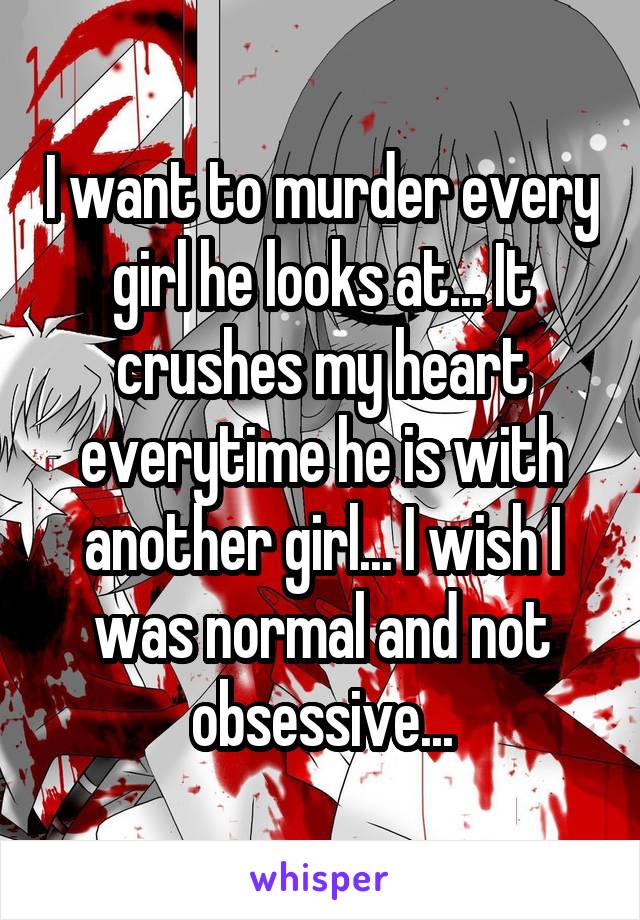 I want to murder every girl he looks at... It crushes my heart everytime he is with another girl... I wish I was normal and not obsessive...