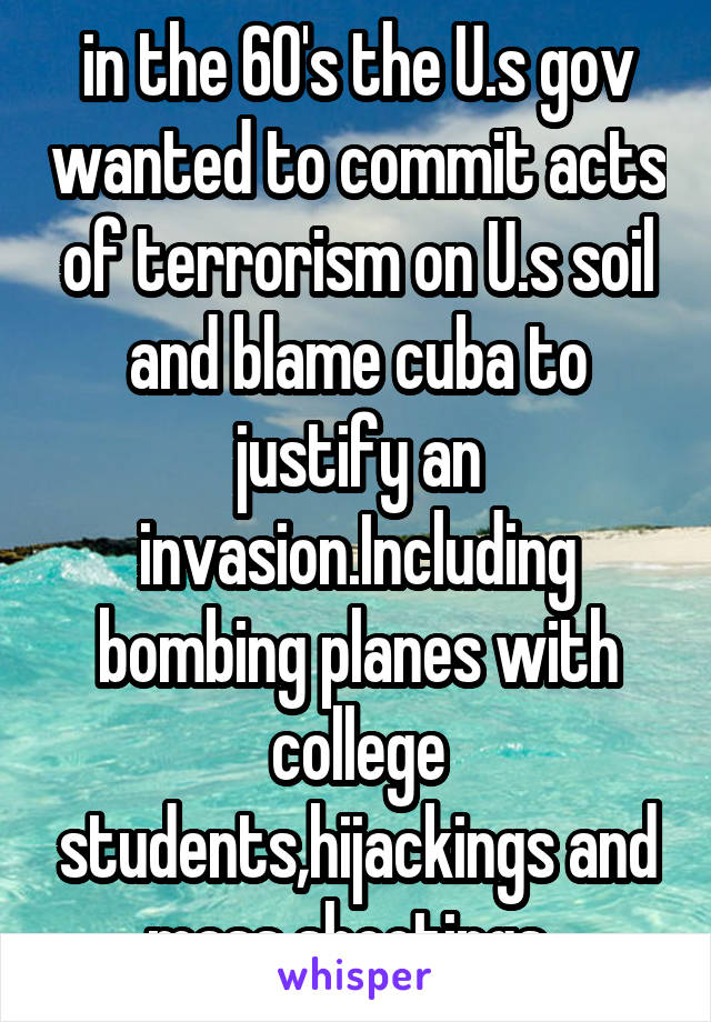 in the 60's the U.s gov wanted to commit acts of terrorism on U.s soil and blame cuba to justify an invasion.Including bombing planes with college students,hijackings and mass shootings. 