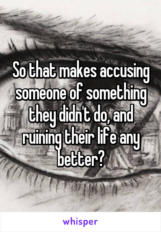 So that makes accusing someone of something they didn't do, and ruining their life any better?
