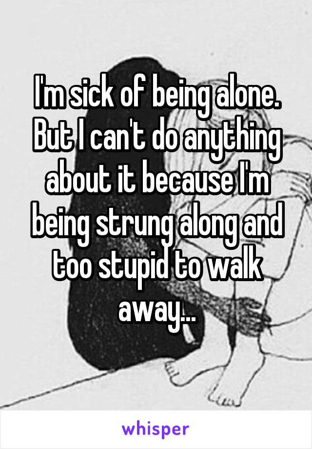 I'm sick of being alone. But I can't do anything about it because I'm being strung along and too stupid to walk away...
