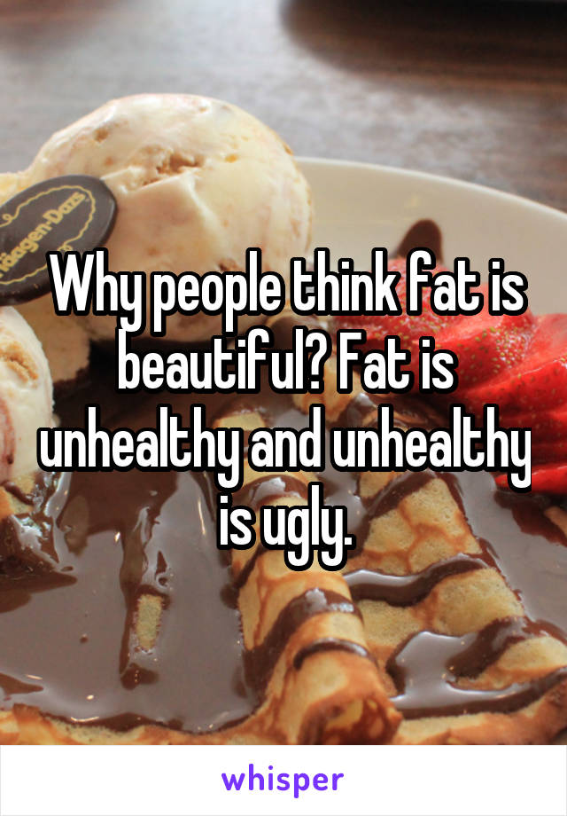 Why people think fat is beautiful? Fat is unhealthy and unhealthy is ugly.