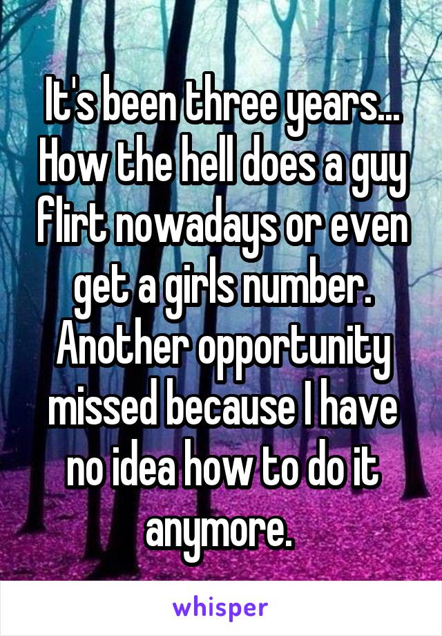 It's been three years... How the hell does a guy flirt nowadays or even get a girls number. Another opportunity missed because I have no idea how to do it anymore. 