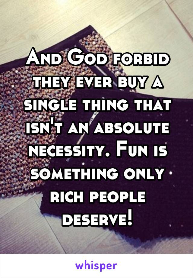 And God forbid they ever buy a single thing that isn't an absolute necessity. Fun is something only rich people deserve!