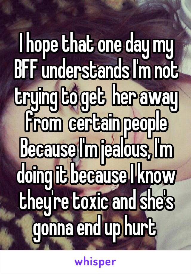 I hope that one day my BFF understands I'm not trying to get  her away from  certain people Because I'm jealous, I'm doing it because I know they're toxic and she's gonna end up hurt 