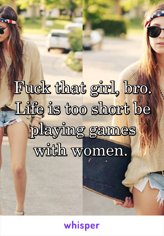 Fuck that girl, bro. Life is too short be playing games with women. 