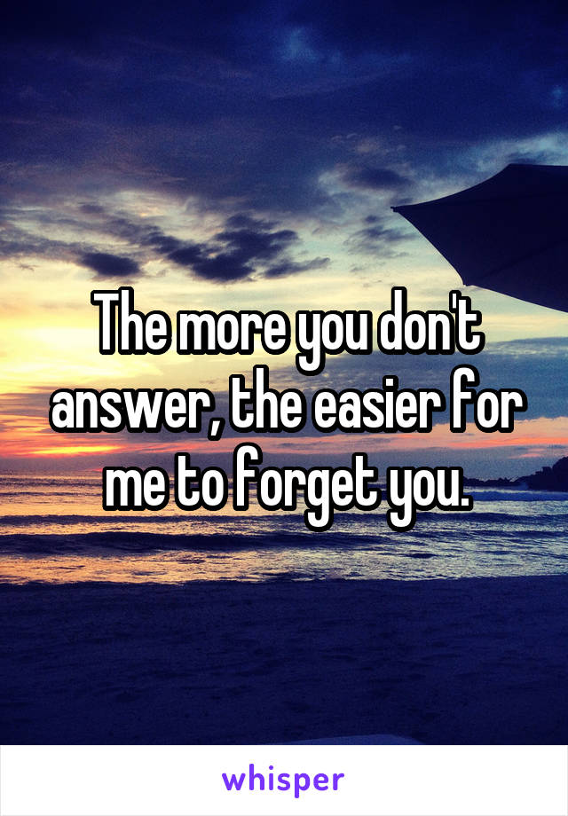 The more you don't answer, the easier for me to forget you.