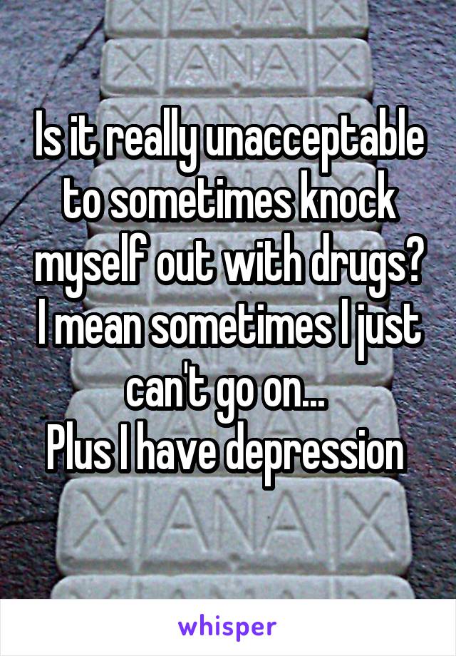 Is it really unacceptable to sometimes knock myself out with drugs? I mean sometimes I just can't go on... 
Plus I have depression 
