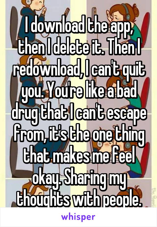 I download the app, then I delete it. Then I redownload, I can't quit you. You're like a bad drug that I can't escape from, it's the one thing that makes me feel okay. Sharing my thoughts with people.