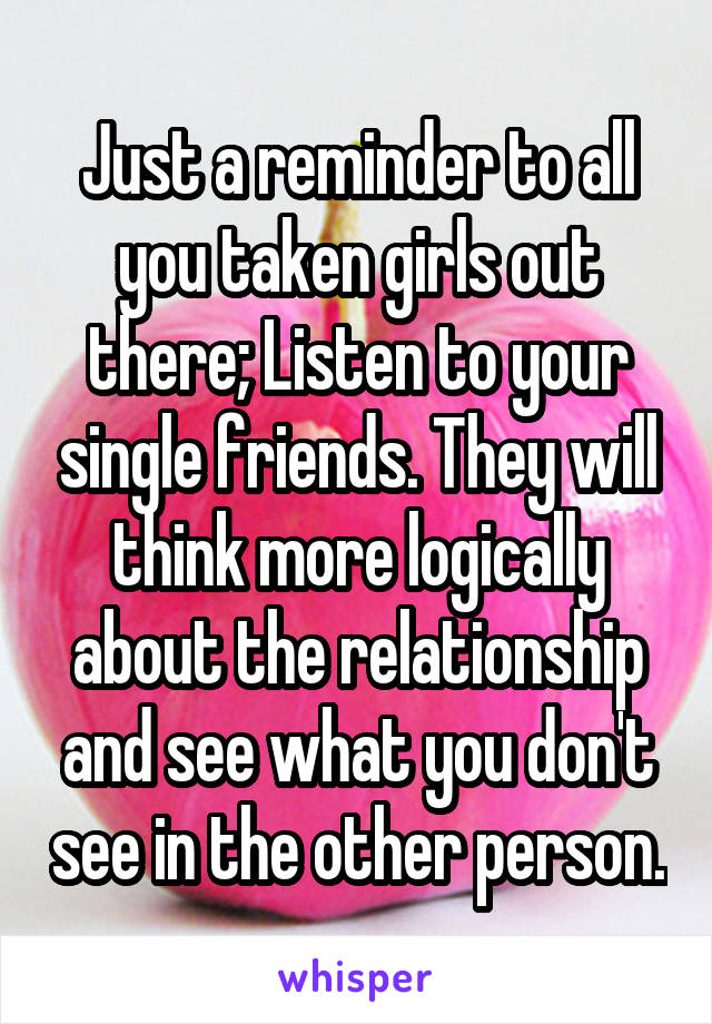 Just a reminder to all you taken girls out there; Listen to your single friends. They will think more logically about the relationship and see what you don't see in the other person.