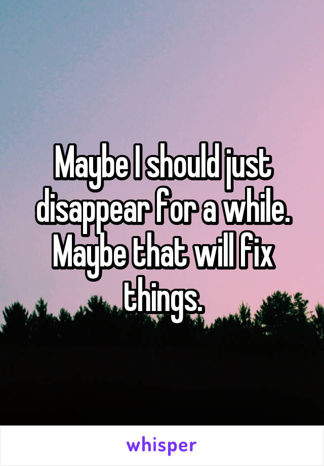 Maybe I should just disappear for a while. Maybe that will fix things.