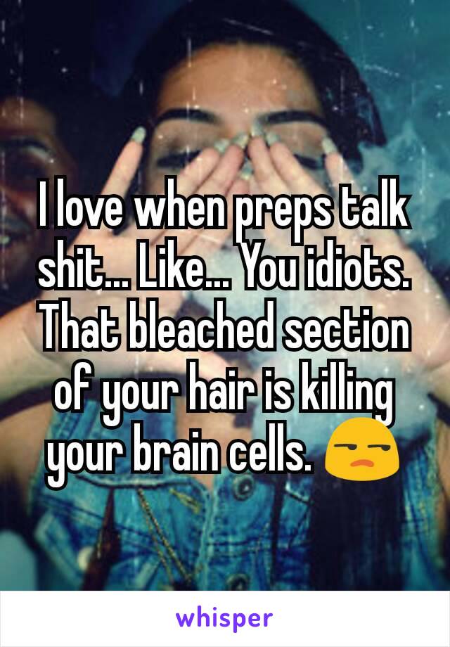 I love when preps talk shit... Like... You idiots. That bleached section of your hair is killing your brain cells. 😒