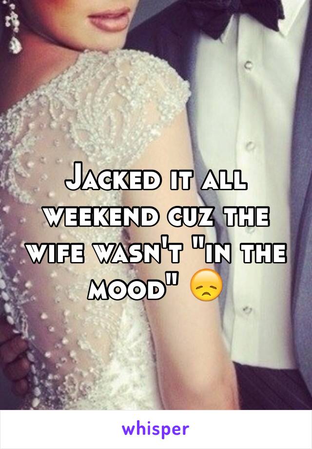 Jacked it all weekend cuz the wife wasn't "in the mood" 😞