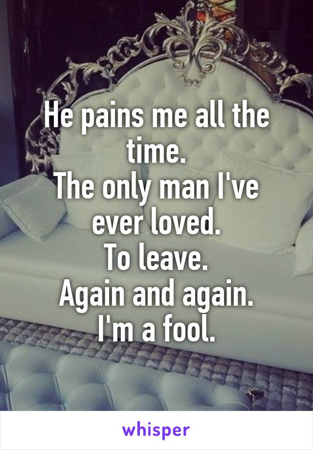 He pains me all the time.
The only man I've ever loved.
To leave.
Again and again.
I'm a fool.