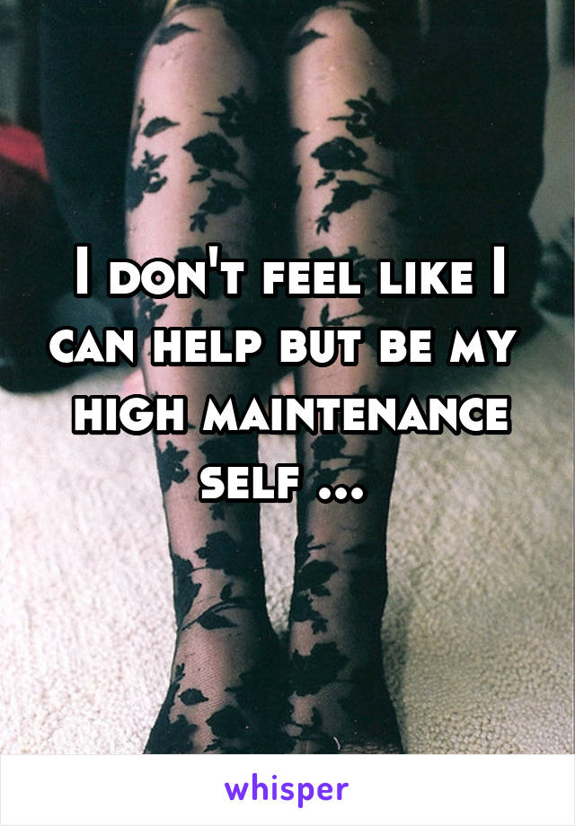 I don't feel like I can help but be my  high maintenance self ... 
 