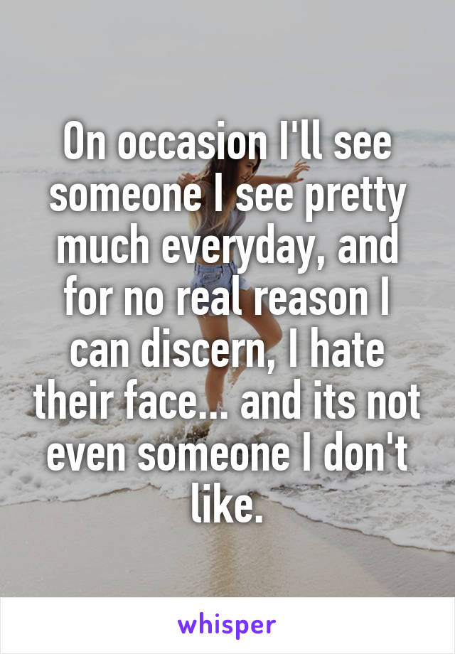 On occasion I'll see someone I see pretty much everyday, and for no real reason I can discern, I hate their face... and its not even someone I don't like.