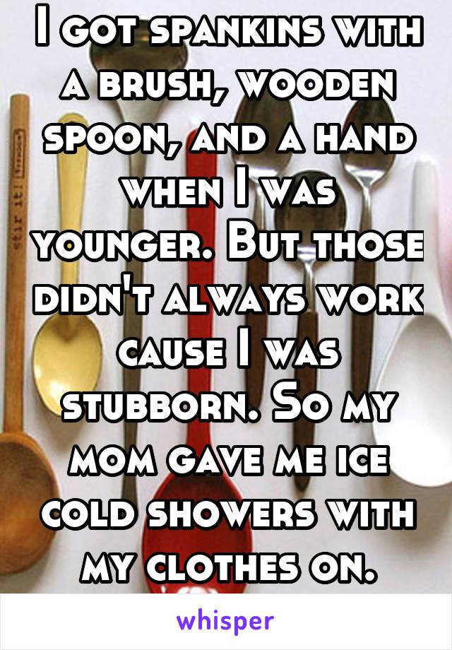 I got spankins with a brush, wooden spoon, and a hand when I was younger. But those didn't always work cause I was stubborn. So my mom gave me ice cold showers with my clothes on. They worked 