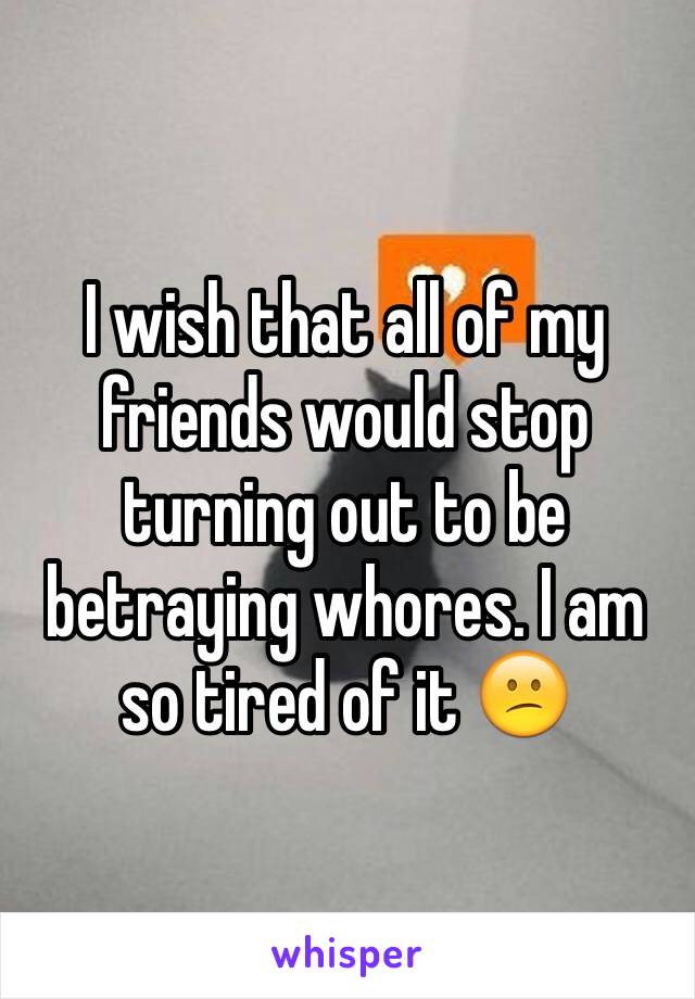 I wish that all of my friends would stop turning out to be betraying whores. I am so tired of it 😕