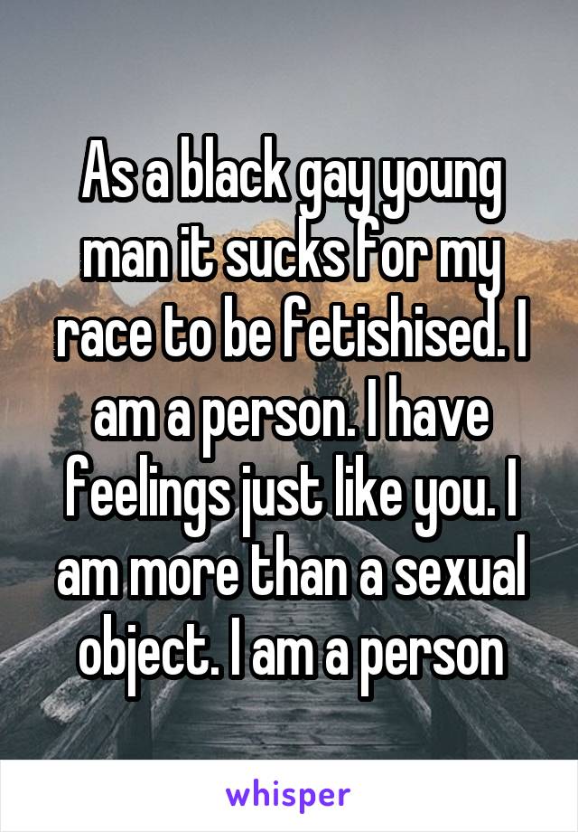 As a black gay young man it sucks for my race to be fetishised. I am a person. I have feelings just like you. I am more than a sexual object. I am a person