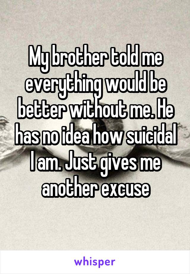 My brother told me everything would be better without me. He has no idea how suicidal I am. Just gives me another excuse
