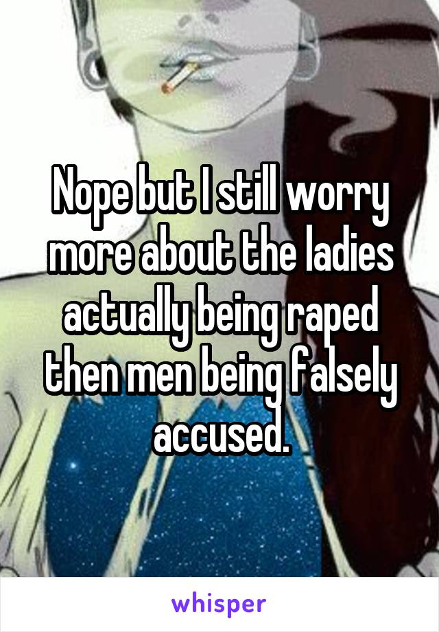 Nope but I still worry more about the ladies actually being raped then men being falsely accused.