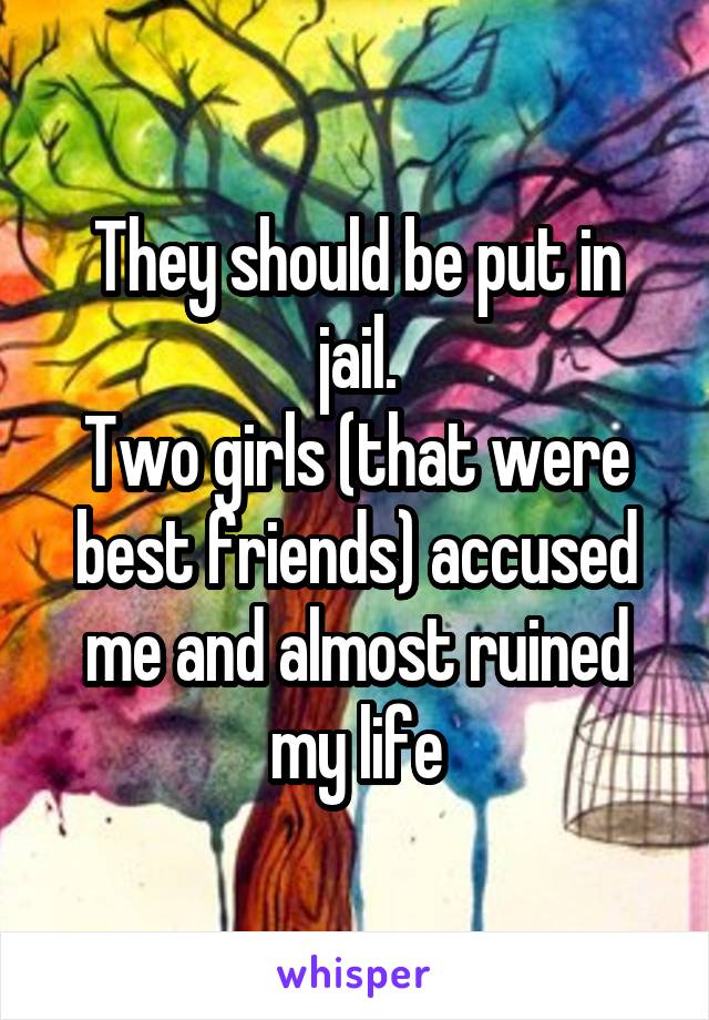 They should be put in jail.
Two girls (that were best friends) accused me and almost ruined my life
