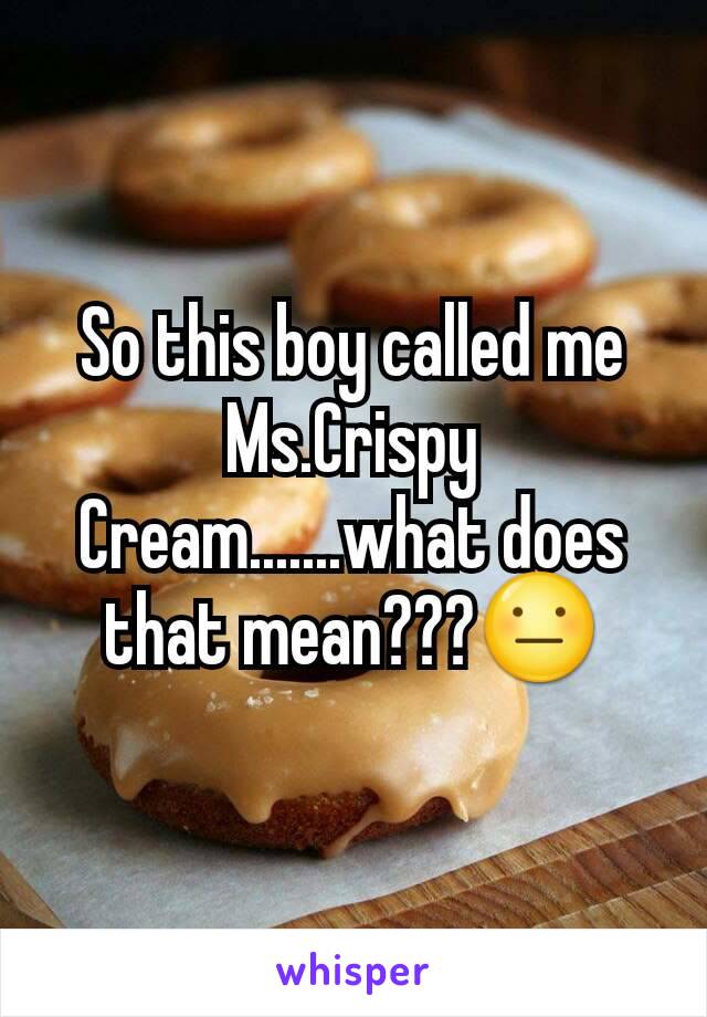 So this boy called me Ms.Crispy Cream.......what does that mean???😐